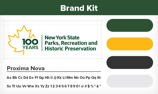 Brand Kit. There are 3 main elements to this image. The first is a golden maple leaf outline with the green text breaking the right side of the outline. The text reads, "100 years." Next to the maple leaf is the text, "New York State Parks, Recreation, and Historic Preservation," which is located on the top left of the image. The second element runs down the entire right side of the image and contains color swatches of green, gold, dark grey and light grey. The third element is location on the bottom left of the image and contains the text, "Proxima Nova," along with the alphabet, the numbers 0 through 9, and the characters, "!, @, #, $, %, &, *."