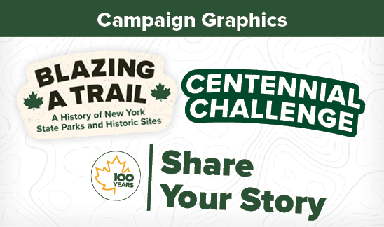 Campaign Graphics. A white background with dark grey topographic lines. There are three campaign logos in the image. From left to right these are, Blazing a Trail, Centennial Challenge, and Share Your Story. The Blazing a Trail logo is cream with dark brown text that reads, "Blazing a Trail", and in green, "A History of New York State Parks and Historic Sites." On the left and right of the text are two small green maple leafs. The Centennial Challenge logo is white text that reads, "Centennial Challenge", with a dark green stroke outline. The Share Your Story logo is a golden maple leaf outline with the green text breaking the right side of the outline. The text reads, "100 years." Next to the maple leaf is the text, "Share Your Story."